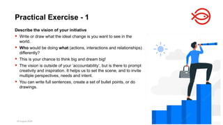18 August 2025 169
Describe the vision of your initiative
 Write or draw what the ideal change is you want to see in the
world.
 Who would be doing what (actions, interactions and relationships)
differently?
 This is your chance to think big and dream big!
 The vision is outside of your ‘accountability’, but is there to prompt
creativity and inspiration. It helps us to set the scene, and to invite
multiple perspectives, needs and intent.
 You can write full sentences, create a set of bullet points, or do
drawings.
Practical Exercise - 1
 