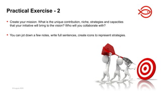 18 August 2025 170
 Create your mission. What is the unique contribution, niche, strategies and capacities
that your initiative will bring to the vision? Who will you collaborate with?
 You can jot down a few notes, write full sentences, create icons to represent strategies.
Practical Exercise - 2
 