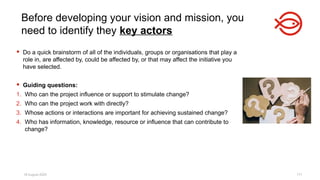 18 August 2025 171
 Do a quick brainstorm of all of the individuals, groups or organisations that play a
role in, are affected by, could be affected by, or that may affect the initiative you
have selected.
 Guiding questions:
1. Who can the project influence or support to stimulate change?
2. Who can the project work with directly?
3. Whose actions or interactions are important for achieving sustained change?
4. Who has information, knowledge, resource or influence that can contribute to
change?
Before developing your vision and mission, you
need to identify they key actors
 