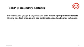 18 August 2025 172
STEP 3: Boundary partners
The individuals, groups & organisations with whom a programme interacts
directly to effect change and can anticipate opportunities for influence.
 