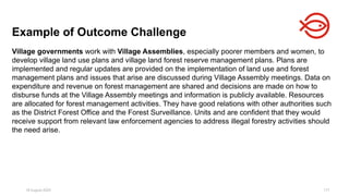 18 August 2025 177
Village governments work with Village Assemblies, especially poorer members and women, to
develop village land use plans and village land forest reserve management plans. Plans are
implemented and regular updates are provided on the implementation of land use and forest
management plans and issues that arise are discussed during Village Assembly meetings. Data on
expenditure and revenue on forest management are shared and decisions are made on how to
disburse funds at the Village Assembly meetings and information is publicly available. Resources
are allocated for forest management activities. They have good relations with other authorities such
as the District Forest Office and the Forest Surveillance. Units and are confident that they would
receive support from relevant law enforcement agencies to address illegal forestry activities should
the need arise.
Example of Outcome Challenge
 