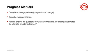 18 August 2025 179
 Describe a change pathway (progression of change).
 Describe nuanced change.
 Help us answer the question: “How can we know that we are moving towards
the ultimate, broader outcomes?”
Progress Markers
 