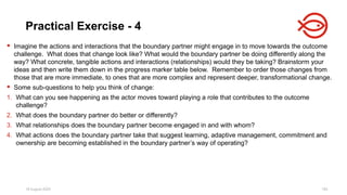 18 August 2025 182
 Imagine the actions and interactions that the boundary partner might engage in to move towards the outcome
challenge. What does that change look like? What would the boundary partner be doing differently along the
way? What concrete, tangible actions and interactions (relationships) would they be taking? Brainstorm your
ideas and then write them down in the progress marker table below. Remember to order those changes from
those that are more immediate, to ones that are more complex and represent deeper, transformational change.
 Some sub-questions to help you think of change:
1. What can you see happening as the actor moves toward playing a role that contributes to the outcome
challenge?
2. What does the boundary partner do better or differently?
3. What relationships does the boundary partner become engaged in and with whom?
4. What actions does the boundary partner take that suggest learning, adaptive management, commitment and
ownership are becoming established in the boundary partner’s way of operating?
Practical Exercise - 4
 