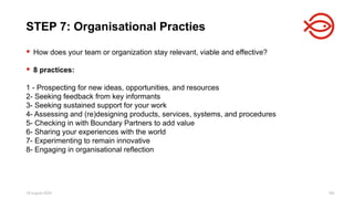 18 August 2025 184
 How does your team or organization stay relevant, viable and effective?
 8 practices:
1 - Prospecting for new ideas, opportunities, and resources
2- Seeking feedback from key informants
3- Seeking sustained support for your work
4- Assessing and (re)designing products, services, systems, and procedures
5- Checking in with Boundary Partners to add value
6- Sharing your experiences with the world
7- Experimenting to remain innovative
8- Engaging in organisational reflection
STEP 7: Organisational Practies
 