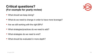18 August 2025 186
 What should we keep doing?
 What do we need to change in order to have more leverage?
 Are we still working with the right BPs?
 What strategies/practices do we need to add?
 What strategies do we need to end?
 What should be evaluated in more depth?
Critical questions?
(For example for yearly review)
 