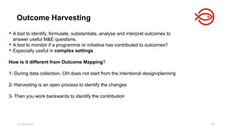 18 August 2025 194
 A tool to identify, formulate, substantiate, analyse and interpret outcomes to
answer useful M&E questions.
 A tool to monitor if a programme or initiative has contributed to outcomes?
 Especially useful in complex settings
How is it different from Outcome Mapping?
1- During data collection, OH does not start from the intentional design/planning
2- Harvesting is an open process to identify the changes
3- Then you work backwards to identify the contribution
Outcome Harvesting
 
