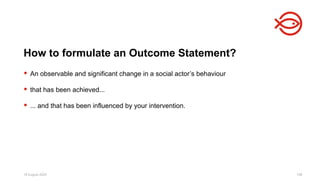 18 August 2025 198
 An observable and significant change in a social actor’s behaviour
 that has been achieved...
 ... and that has been influenced by your intervention.
How to formulate an Outcome Statement?
 