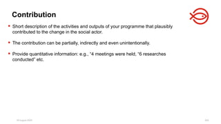 18 August 2025 203
 Short description of the activities and outputs of your programme that plausibly
contributed to the change in the social actor.
 The contribution can be partially, indirectly and even unintentionally.
 Provide quantitative information: e.g., “4 meetings were held, “6 researches
conducted” etc.
Contribution
 