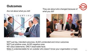 18 August 2025 204
Are not about what you did!
Outcomes
They are about who changed because of
what you did!
NOT just big, intended outcomes. ALSO unintended and minor outcomes
NOT just positive ones, ALSO negative ones
NO value statements, ONLY observable facts
Make it understandable for an outsider who doesn’t know your organisation or topic
 