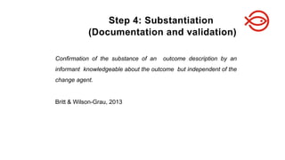 Confirmation of the substance of an outcome description by an
informant knowledgeable about the outcome but independent of the
change agent.
Britt & Wilson-Grau, 2013
Step 4: Substantiation
(Documentation and validation)
 