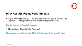 18 August 2025 34
 Slightly different terminologies, include indicators since we have eliminated the
programme LFA template to minimise mandatory documents for HQ
Country Programme Results Framework
 DCA also has a Global Results Framework
DCA-draft-summaryglobalresults_03-06-2022 (shared with the board) (1).docx
DCA Results Framework tempate
 
