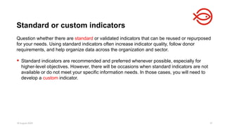 18 August 2025 37
Question whether there are standard or validated indicators that can be reused or repurposed
for your needs. Using standard indicators often increase indicator quality, follow donor
requirements, and help organize data across the organization and sector.
 Standard indicators are recommended and preferred whenever possible, especially for
higher-level objectives. However, there will be occasions when standard indicators are not
available or do not meet your specific information needs. In those cases, you will need to
develop a custom indicator.
Standard or custom indicators
 