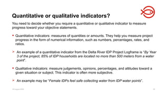 18 August 2025 39
You need to decide whether you require a quantitative or qualitative indicator to measure
progress toward your objective statements.
 Quantitative indicators: measures of quantities or amounts. They help you measure project
progress in the form of numerical information, such as numbers, percentages, rates, and
ratios.
 An example of a quantitative indicator from the Delta River IDP Project Logframe is “By Year
3 of the project, 85% of IDP households are located no more than 500 meters from a water
point”.
 Qualitative indicators: measure judgements, opinions, percentages, and attitudes toward a
given situation or subject. This indicator is often more subjective.
 An example may be “Female IDPs feel safe collecting water from IDP water points”.
Quantitative or qualitative indicators?
 