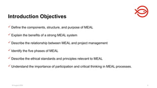 18 August 2025 4
 Define the components, structure, and purpose of MEAL
 Explain the benefits of a strong MEAL system
 Describe the relationship between MEAL and project management
 Identify the five phases of MEAL
 Describe the ethical standards and principles relevant to MEAL
 Understand the importance of participation and critical thinking in MEAL processes.
Introduction Objectives
 