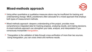 18 August 2025 42
 Using either quantitative or qualitative measures alone may be insufficient for tracking and
understanding change. MEAL practitioners often advocate for a mixed approach that employs
both types of measurement methods.
 Mixed methods approach: deepens understanding of the project, provides more
comprehensive integrated data for tracking progress, analyzing results, and making decisions.
A mixed-methods approach can strengthen your data, analysis, and interpretation if you
consciously incorporate triangulation.
 Triangulation is the validation of data through cross-verification of more than two sources.
Using triangulation, you can cross check and reinforce results.
Mixed-methods approach
 