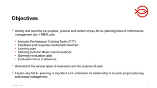 18 August 2025 47
 Identify and describe the purpose, process and content of key MEAL planning tools of Performance
management plan / MEAL plan
• Indicator Performance Tracking Table (IPTT)
• Feedback-and-response mechanism flowchart
• Learning plan
• Planning tools for MEAL communications
• Summary evaluation table
• Evaluation terms of reference
 Understand the various types of evaluation and the purpose of each
 Explain why MEAL planning is important and understand its relationship to broader project planning
and project management.
Objectives
 