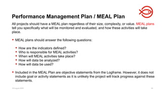 18 August 2025 49
All projects should have a MEAL plan regardless of their size, complexity, or value. MEAL plans
tell you specifically what will be monitored and evaluated, and how these activities will take
place.
 MEAL plans should answer the following questions:
 How are the indicators defined?
 Who is responsible for MEAL activities?
 When will MEAL activities take place?
 How will data be analyzed?
 How will data be used?
 Included in the MEAL Plan are objective statements from the Logframe. However, it does not
include goal or activity statements as it is unlikely the project will track progress against these
statements.
Performance Management Plan / MEAL Plan
 