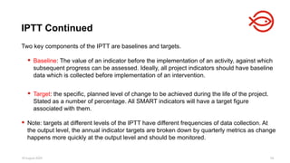 18 August 2025 55
Two key components of the IPTT are baselines and targets.
 Baseline: The value of an indicator before the implementation of an activity, against which
subsequent progress can be assessed. Ideally, all project indicators should have baseline
data which is collected before implementation of an intervention.
 Target: the specific, planned level of change to be achieved during the life of the project.
Stated as a number of percentage. All SMART indicators will have a target figure
associated with them.
 Note: targets at different levels of the IPTT have different frequencies of data collection. At
the output level, the annual indicator targets are broken down by quarterly metrics as change
happens more quickly at the output level and should be monitored.
IPTT Continued
 