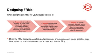 18 August 2025 59
When designing an FRM for your project, be sure to:
 Once the FRM design is complete and procedures are documented, create specific, clear
instructions on how communities can access and use the FRM.
Designing FRMs
a. Respond to all feedback
received. In some cases,
this will only require an
acknowledgement of
receipt, in other cases the
response could be ongoing
and complex.
b. Ensure that response
mechanisms are
appropriate to your project
context and the type of
feedback received.
c. Identify an appeals
process in case you receive
a second round of feedback
from the community
indicating that additional
follow-up is required.
 