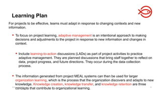 18 August 2025 61
For projects to be effective, teams must adapt in response to changing contexts and new
information.
 To focus on project learning, adaptive management is an intentional approach to making
decisions and adjustments to the project in response to new information and changes in
context.
 Include learning-to-action discussions (LADs) as part of project activities to practice
adaptive management. They are planned discussions that bring staff together to reflect on
data, project progress, and future directions. They occur during the data collection
process.
 The information generated from project MEAL systems can then be used for larger
organization learning, which is the process that the organization discovers and adapts to new
knowledge. Knowledge creation, knowledge transfer, and knowledge retention are three
concepts that contribute to organizational learning.
Learning Plan
 