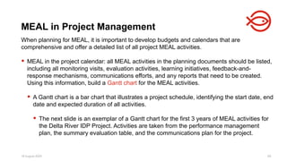 18 August 2025 68
When planning for MEAL, it is important to develop budgets and calendars that are
comprehensive and offer a detailed list of all project MEAL activities.
 MEAL in the project calendar: all MEAL activities in the planning documents should be listed,
including all monitoring visits, evaluation activities, learning initiatives, feedback-and-
response mechanisms, communications efforts, and any reports that need to be created.
Using this information, build a Gantt chart for the MEAL activities.
 A Gantt chart is a bar chart that illustrates a project schedule, identifying the start date, end
date and expected duration of all activities.
 The next slide is an exemplar of a Gantt chart for the first 3 years of MEAL activities for
the Delta River IDP Project. Activities are taken from the performance management
plan, the summary evaluation table, and the communications plan for the project.
MEAL in Project Management
 