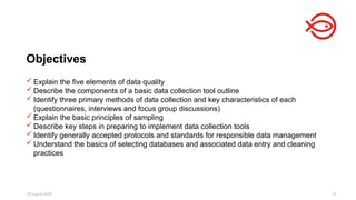 18 August 2025 73
 Explain the five elements of data quality
 Describe the components of a basic data collection tool outline
 Identify three primary methods of data collection and key characteristics of each
(questionnaires, interviews and focus group discussions)
 Explain the basic principles of sampling
 Describe key steps in preparing to implement data collection tools
 Identify generally accepted protocols and standards for responsible data management
 Understand the basics of selecting databases and associated data entry and cleaning
practices
Objectives
 