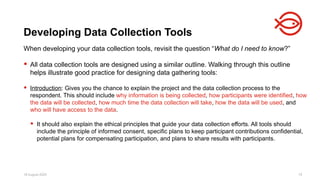 18 August 2025 75
When developing your data collection tools, revisit the question “What do I need to know?”
 All data collection tools are designed using a similar outline. Walking through this outline
helps illustrate good practice for designing data gathering tools:
 Introduction: Gives you the chance to explain the project and the data collection process to the
respondent. This should include why information is being collected, how participants were identified, how
the data will be collected, how much time the data collection will take, how the data will be used, and
who will have access to the data.
 It should also explain the ethical principles that guide your data collection efforts. All tools should
include the principle of informed consent, specific plans to keep participant contributions confidential,
potential plans for compensating participation, and plans to share results with participants.
Developing Data Collection Tools
 