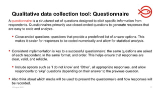 18 August 2025 77
A questionnaire is a structured set of questions designed to elicit specific information from
respondents. Questionnaires primarily use closed-ended questions to generate responses that
are easy to code and analyze.
 Close-ended questions: questions that provide a predefined list of answer options. This
makes it easier for responses to be coded numerically and allow for statistical analysis.
 Consistent implementation is key to a successful questionnaire: the same questions are asked
of each respondent, in the same format, and order. This helps ensure that responses are
clear, valid, and reliable.
 Include options such as ‘I do not know’ and ‘Other’, all appropriate responses, and allow
respondents to ‘skip’ questions depending on their answer to the previous question.
 Also think about which media will be used to present the questionnaire and how responses will
be recorded.
Qualitative data collection tool: Questionnaire
 