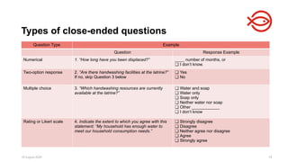 18 August 2025 78
Types of close-ended questions
Question Type Example
Question Response Example
Numerical 1. “How long have you been displaced?” ____ number of months, or
❏ I don’t know.
Two-option response 2. “Are there handwashing facilities at the latrine?”
If no, skip Question 3 below
❏ Yes
❏ No
Multiple choice 3. “Which handwashing resources are currently
available at the latrine?”
❏ Water and soap
❏ Water only
❏ Soap only
❏ Neither water nor soap
❏ Other ____________
❏ I don’t know
Rating or Likert scale 4. Indicate the extent to which you agree with this
statement: “My household has enough water to
meet our household consumption needs.”
❏ Strongly disagree
❏ Disagree
❏ Neither agree nor disagree
❏ Agree
❏ Strongly agree
 
