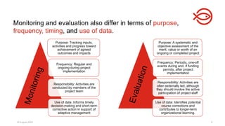 18 August 2025 8
Monitoring and evaluation also differ in terms of purpose,
frequency, timing, and use of data.
Purpose: Tracking inputs,
activities and progress toward
achievement of agreed
outcomes and impacts
Frequency: Regular and
ongoing during project
implementation
Responsibility: Activities are
conducted by members of the
project team
Use of data: Informs timely
decision-making and short-term
corrective action in support of
adaptive management
Purpose: A systematic and
objective assessment of the
merit, value or worth of an
ongoing or completed project
Frequency: Periodic, one-off
events during and, if funding
permits, after project
implementation
Responsibility: Activities are
often externally led, although
they should involve the active
participation of project staff
Use of data: Identifies potential
course corrections and
contributes to longer-term
organizational learning.
M
o
n
i
t
o
r
i
n
g
E
v
a
l
u
a
t
i
o
n
 