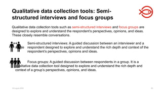 18 August 2025 80
Qualitative data collection tools such as semi-structured interviews and focus groups are
designed to explore and understand the respondent’s perspectives, opinions, and ideas.
These closely resemble conversations.
Semi-structured interviews: A guided discussion between an interviewer and a
single respondent designed to explore and understand the rich depth and context of the
respondent’s perspectives, opinions and ideas.
Focus groups: A guided discussion between respondents in a group. It is a
qualitative data collection tool designed to explore and understand the rich depth and
context of a group’s perspectives, opinions, and ideas.
Qualitative data collection tools: Semi-
structured interviews and focus groups
 