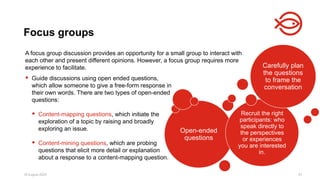 18 August 2025 81
A focus group discussion provides an opportunity for a small group to interact with
each other and present different opinions. However, a focus group requires more
experience to facilitate.
Focus groups
Open-ended
questions
Recruit the right
participants: who
speak directly to
the perspectives
or experiences
you are interested
in.
Carefully plan
the questions
to frame the
conversation
 Guide discussions using open ended questions,
which allow someone to give a free-form response in
their own words. There are two types of open-ended
questions:
 Content-mapping questions, which initiate the
exploration of a topic by raising and broadly
exploring an issue.
 Content-mining questions, which are probing
questions that elicit more detail or explanation
about a response to a content-mapping question.
 