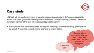 18 August 2025 82
UNITAS will be conducting focus group discussions to understand IDP access to potable
water. The focus group discussion guide includes this content-mapping question: “What are
the major barriers IDPs face when accessing potable water?”
 It is expected that some responses will require follow-up, so content-mining questions will
be useful. A potential content mining example is shown below.
Case study
“Can you tell me
more about why you
said, ‘I don’t feel
safe?” and “Can you
provide an
example?”.
“I don’t feel
safe”
 