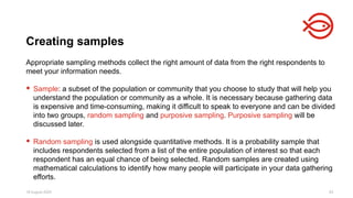 18 August 2025 83
Appropriate sampling methods collect the right amount of data from the right respondents to
meet your information needs.
 Sample: a subset of the population or community that you choose to study that will help you
understand the population or community as a whole. It is necessary because gathering data
is expensive and time-consuming, making it difficult to speak to everyone and can be divided
into two groups, random sampling and purposive sampling. Purposive sampling will be
discussed later.
 Random sampling is used alongside quantitative methods. It is a probability sample that
includes respondents selected from a list of the entire population of interest so that each
respondent has an equal chance of being selected. Random samples are created using
mathematical calculations to identify how many people will participate in your data gathering
efforts.
Creating samples
 