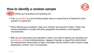 18 August 2025 85
Define your population and sampling unit
 First, a population is a set of similar people, items or events that is of interest for some
question or experiment.
 When defining your population, state your inclusion and exclusion criteria. These may
include participation in project activities, geographic boundaries, or demographic
characteristics.
 After you are clear about your population criteria, you need to identify your sampling unit.
A sampling unit is the individual person, category of people, or object from whom/which
the measurement (observation) is taken. Examples may be children under 5 years of age,
adolescents, women, men, or households.
18 August 2025 85
How to identify a random sample
Step 1
 