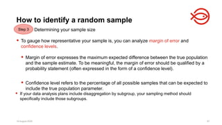 18 August 2025 87
Determining your sample size
 To gauge how representative your sample is, you can analyze margin of error and
confidence levels.
 Margin of error expresses the maximum expected difference between the true population
and the sample estimate. To be meaningful, the margin of error should be qualified by a
probability statement (often expressed in the form of a confidence level).
 Confidence level refers to the percentage of all possible samples that can be expected to
include the true population parameter.
18 August 2025 87
How to identify a random sample
 If your data analysis plans include disaggregation by subgroup, your sampling method should
specifically include those subgroups.
Step 3
 