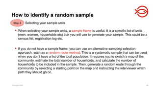 18 August 2025 89
Selecting your sample units
 When selecting your sample units, a sample frame is useful. It is a specific list of units
(men, women, households etc) that you will use to generate your sample. This could be a
census list, registration log etc.
 If you do not have a sample frame, you can use an alternative sampling selection
approach, such as a random route method. This is a systematic sample that can be used
when you don’t have a list of the total population. It requires you to sketch a map of the
community, estimate the total number of households, and calculate the number of
households to be included in the sample. Then, generate a random route through the
community by selecting a starting point on the map and instructing the interviewer which
path they should go on.
18 August 2025 89
How to identify a random sample
Step 4
 