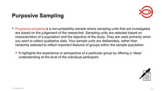 18 August 2025 90
 Purposive sampling is a non-probability sample where sampling units that are investigated
are based on the judgement of the researcher. Sampling units are selected based on
characteristics of a population and the objective of the study. They are used primarily when
you want to collect qualitative data. Your sample units are deliberately, rather than
randomly selected to reflect important features of groups within the sample population.
 It highlights the experience or perspective of a particular group by offering a “deep”
understanding at the level of the individual participant.
18 August 2025 90
Purposive Sampling
 