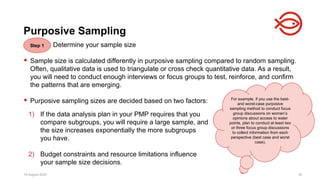 18 August 2025 92
Determine your sample size
 Sample size is calculated differently in purposive sampling compared to random sampling.
Often, qualitative data is used to triangulate or cross check quantitative data. As a result,
you will need to conduct enough interviews or focus groups to test, reinforce, and confirm
the patterns that are emerging.
 Purposive sampling sizes are decided based on two factors:
18 August 2025 92
Purposive Sampling
For example, if you use the best-
and worst-case purposive
sampling method to conduct focus
group discussions on women’s
opinions about access to water
points, plan to conduct at least two
or three focus group discussions
to collect information from each
perspective (best case and worst
case).
1) If the data analysis plan in your PMP requires that you
compare subgroups, you will require a large sample, and
the size increases exponentially the more subgroups
you have.
2) Budget constraints and resource limitations influence
your sample size decisions.
Step 1
 