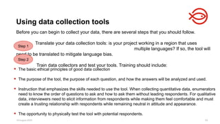 18 August 2025 93
Before you can begin to collect your data, there are several steps that you should follow.
Translate your data collection tools: is your project working in a region that uses
multiple languages? If so, the tool will
need to be translated to mitigate language bias.
Train data collectors and test your tools. Training should include:
Using data collection tools
Step 1
Step 2
 The basic ethical principles of good data collection
 The purpose of the tool, the purpose of each question, and how the answers will be analyzed and used.
 Instruction that emphasizes the skills needed to use the tool. When collecting quantitative data, enumerators
need to know the order of questions to ask and how to ask them without leading respondents. For qualitative
data, interviewers need to elicit information from respondents while making them feel comfortable and must
create a trusting relationship with respondents while remaining neutral in attitude and appearance.
 The opportunity to physically test the tool with potential respondents.
 