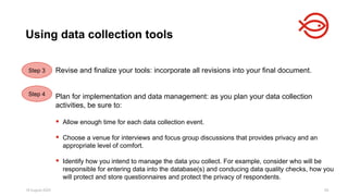 18 August 2025 95
Revise and finalize your tools: incorporate all revisions into your final document.
Plan for implementation and data management: as you plan your data collection
activities, be sure to:
 Allow enough time for each data collection event.
 Choose a venue for interviews and focus group discussions that provides privacy and an
appropriate level of comfort.
 Identify how you intend to manage the data you collect. For example, consider who will be
responsible for entering data into the database(s) and conducing data quality checks, how you
will protect and store questionnaires and protect the privacy of respondents.
Using data collection tools
Step 3
Step 4
 