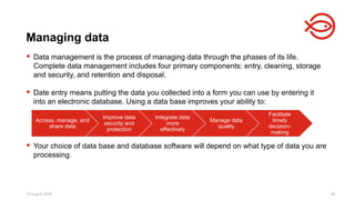 18 August 2025 96
 Data management is the process of managing data through the phases of its life.
Complete data management includes four primary components: entry, cleaning, storage
and security, and retention and disposal.
 Date entry means putting the data you collected into a form you can use by entering it
into an electronic database. Using a data base improves your ability to:
 Your choice of data base and database software will depend on what type of data you are
processing.
Managing data
Access, manage, and
share data
Improve data
security and
protection
Integrate data
more
effectively
Manage data
quality
Facilitate
timely
decision-
making
 
