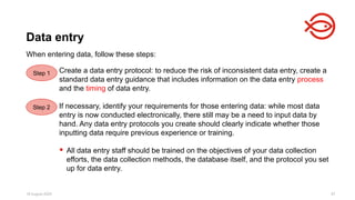 18 August 2025 97
When entering data, follow these steps:
Data entry
Step 1 Create a data entry protocol: to reduce the risk of inconsistent data entry, create a
standard data entry guidance that includes information on the data entry process
and the timing of data entry.
If necessary, identify your requirements for those entering data: while most data
entry is now conducted electronically, there still may be a need to input data by
hand. Any data entry protocols you create should clearly indicate whether those
inputting data require previous experience or training.
 All data entry staff should be trained on the objectives of your data collection
efforts, the data collection methods, the database itself, and the protocol you set
up for data entry.
Step 2
 