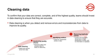 18 August 2025 98
To confirm that your data are correct, complete, and of the highest quality, teams should invest
in data cleaning to ensure that they are accurate.
 Data cleaning is when you detect and remove errors and inconsistencies from data to
improve its quality.
Cleaning data
Data cleaning
• Detect and remove
errors from data
Conducting quality
checks
• Randomly select and
compare data for
check on data-entry.
Identifying outliers
• Check for unexpected
entries in data.
Removing duplicate
entries
• Confirm that each data
record has a unique
identification number, and
no information is repeated.
 