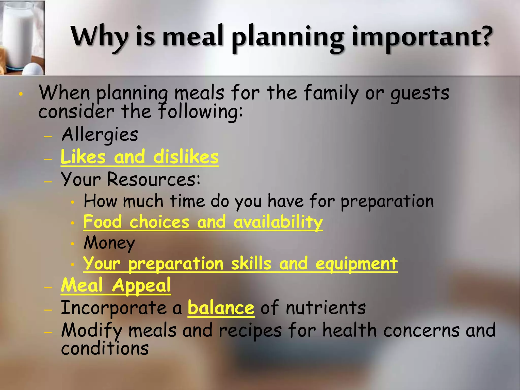 Why is meal planning important? 
• When planning meals for the family or guests 
consider the following: 
– Allergies 
– Likes and dislikes 
– Your Resources: 
• How much time do you have for preparation 
• Food choices and availability 
• Money 
• Your preparation skills and equipment 
– Meal Appeal 
– Incorporate a balance of nutrients 
– Modify meals and recipes for health concerns and 
conditions 
 