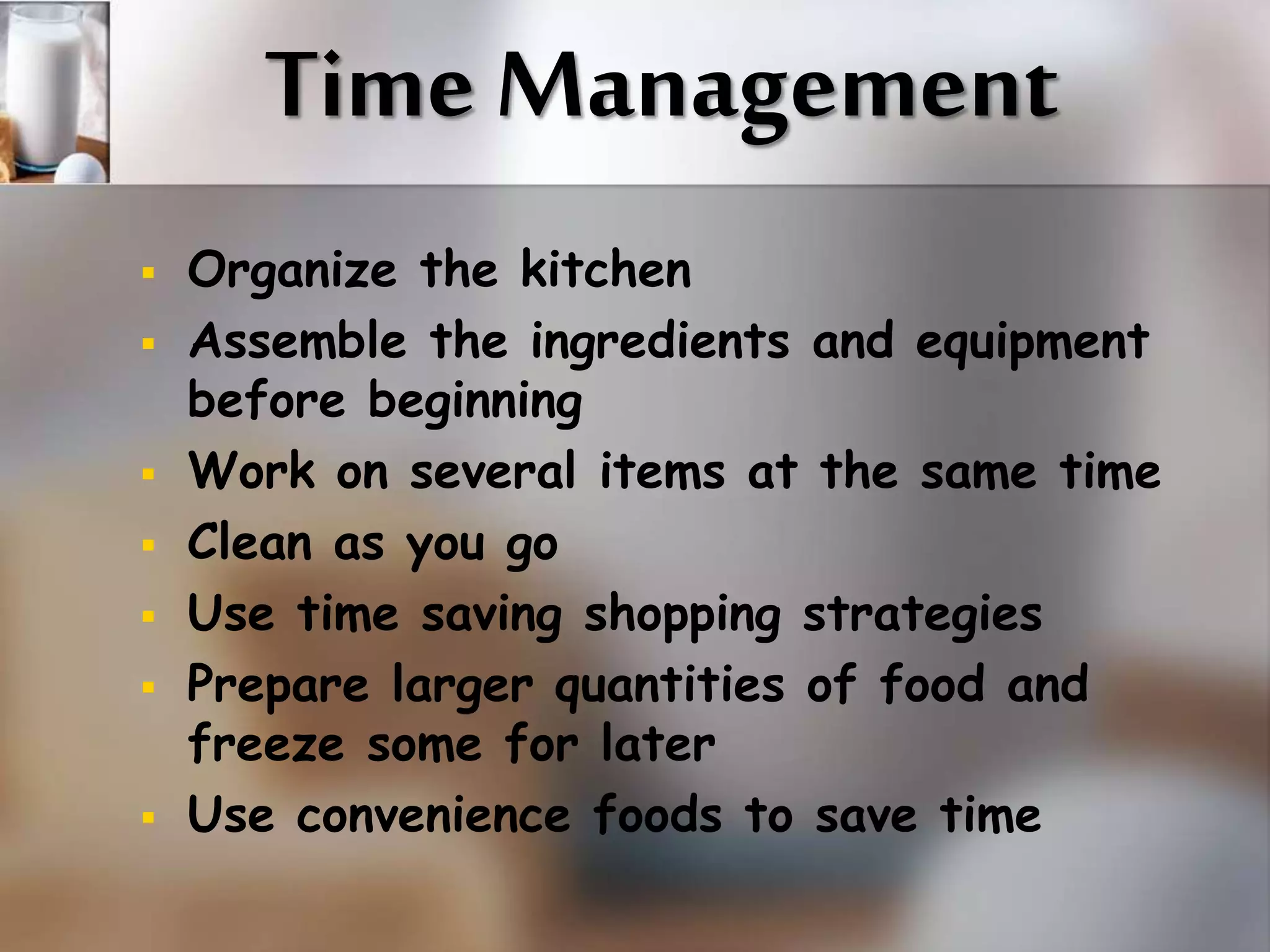 Time Management 
 Organize the kitchen 
 Assemble the ingredients and equipment 
before beginning 
 Work on several items at the same time 
 Clean as you go 
 Use time saving shopping strategies 
 Prepare larger quantities of food and 
freeze some for later 
 Use convenience foods to save time 
 