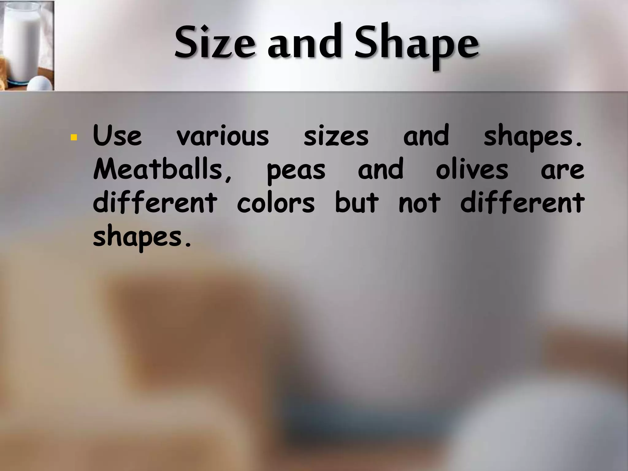 Size and Shape 
 Use various sizes and shapes. 
Meatballs, peas and olives are 
different colors but not different 
shapes. 
 