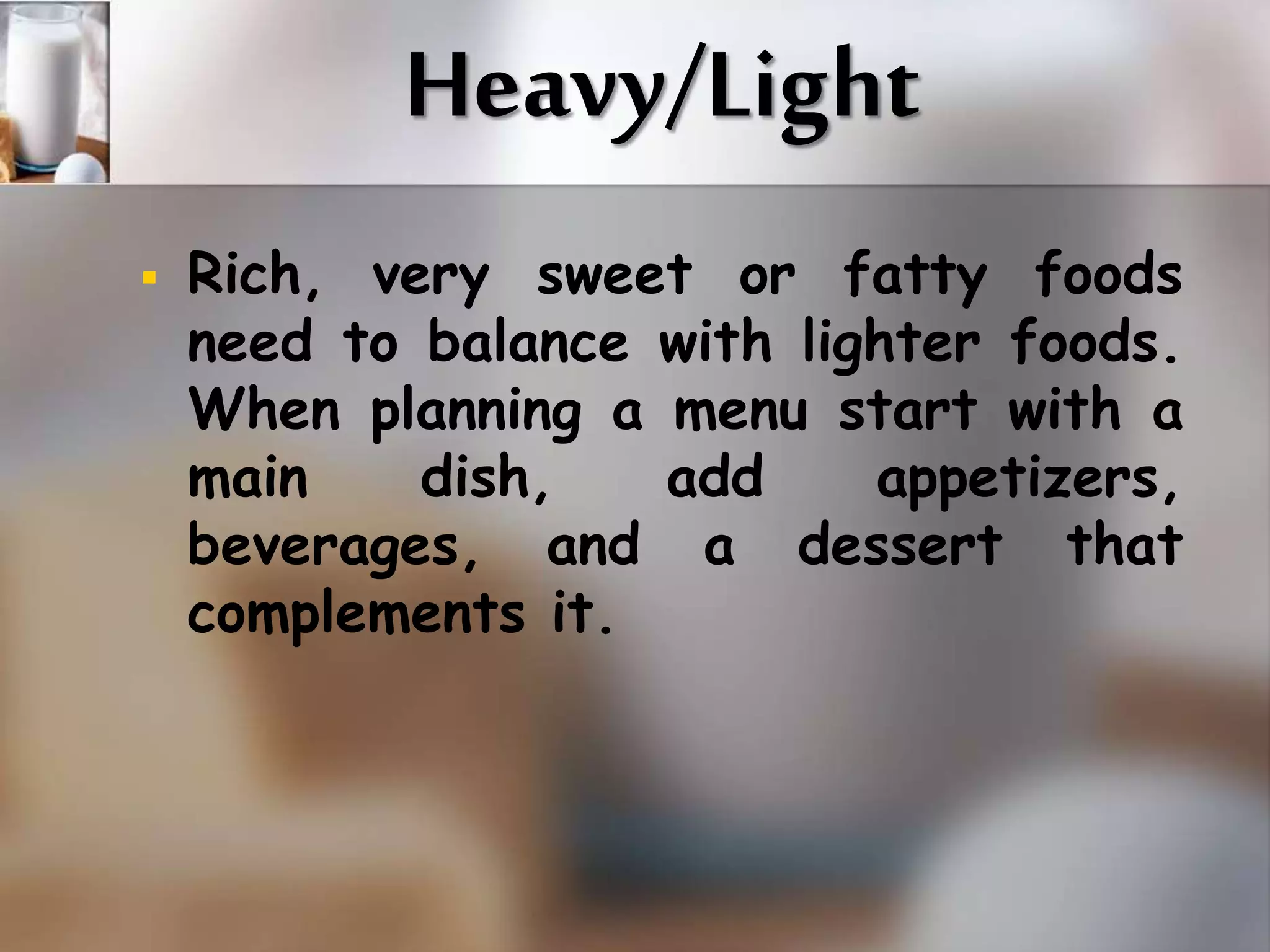 Heavy/Light 
 Rich, very sweet or fatty foods 
need to balance with lighter foods. 
When planning a menu start with a 
main dish, add appetizers, 
beverages, and a dessert that 
complements it. 
 
