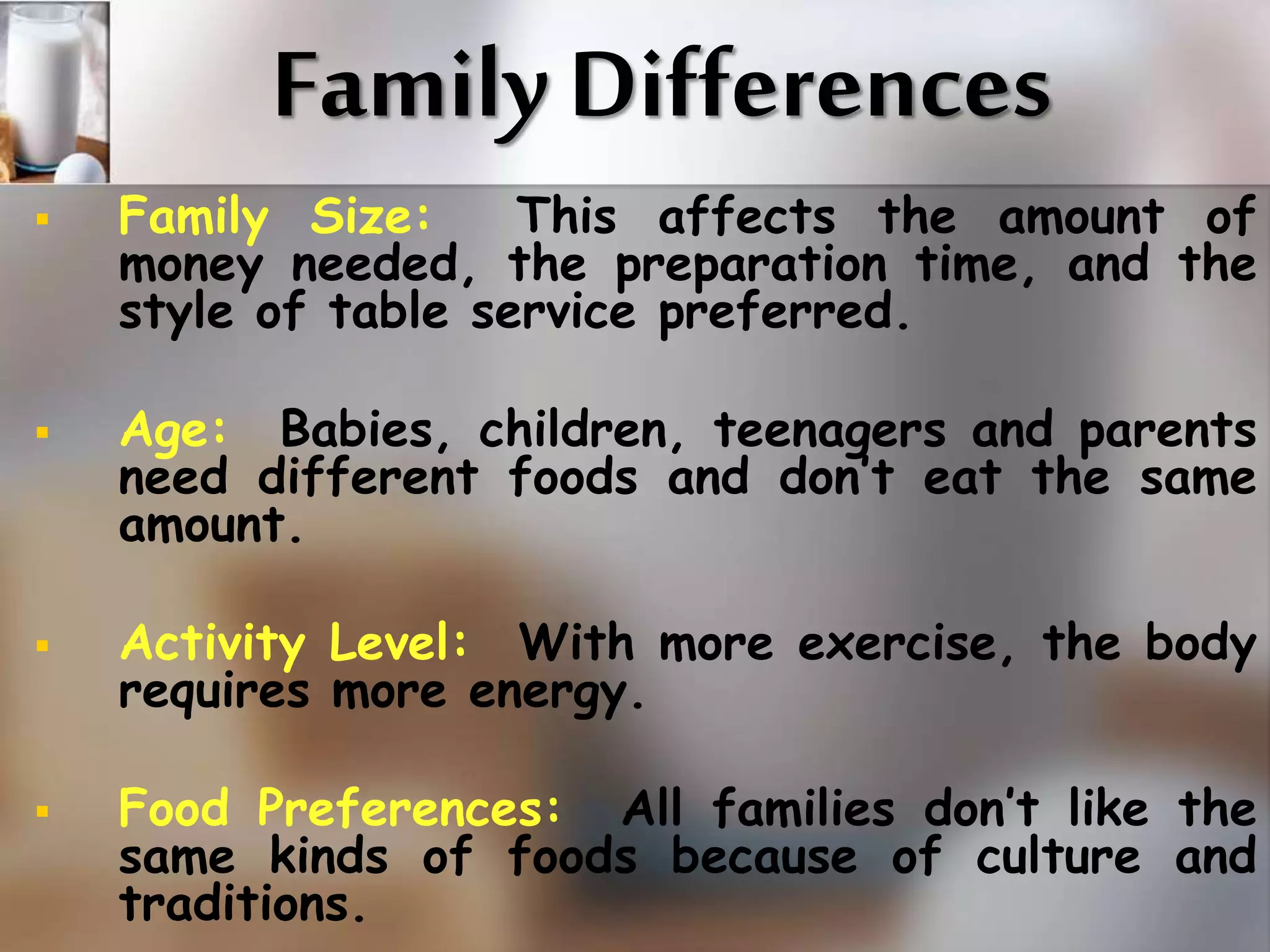 Family Differences 
 Family Size: This affects the amount of 
money needed, the preparation time, and the 
style of table service preferred. 
 Age: Babies, children, teenagers and parents 
need different foods and don’t eat the same 
amount. 
 Activity Level: With more exercise, the body 
requires more energy. 
 Food Preferences: All families don’t like the 
same kinds of foods because of culture and 
traditions. 
 