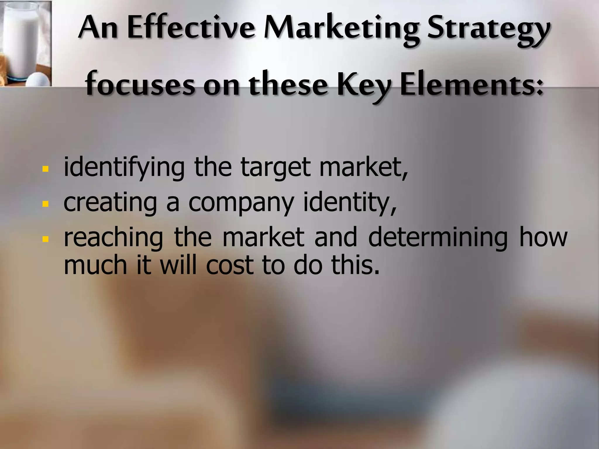 An Effective Marketing Strategy 
focuses on these Key Elements: 
 identifying the target market, 
 creating a company identity, 
 reaching the market and determining how 
much it will cost to do this. 
 